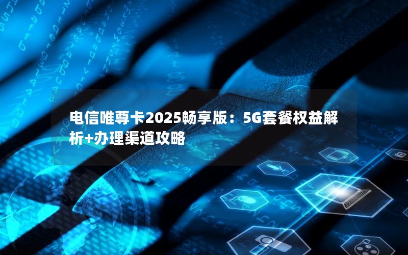 电信唯尊卡2025畅享版：5G套餐权益解析+办理渠道攻略