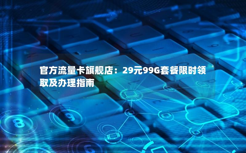 官方流量卡旗舰店：29元99G套餐限时领取及办理指南