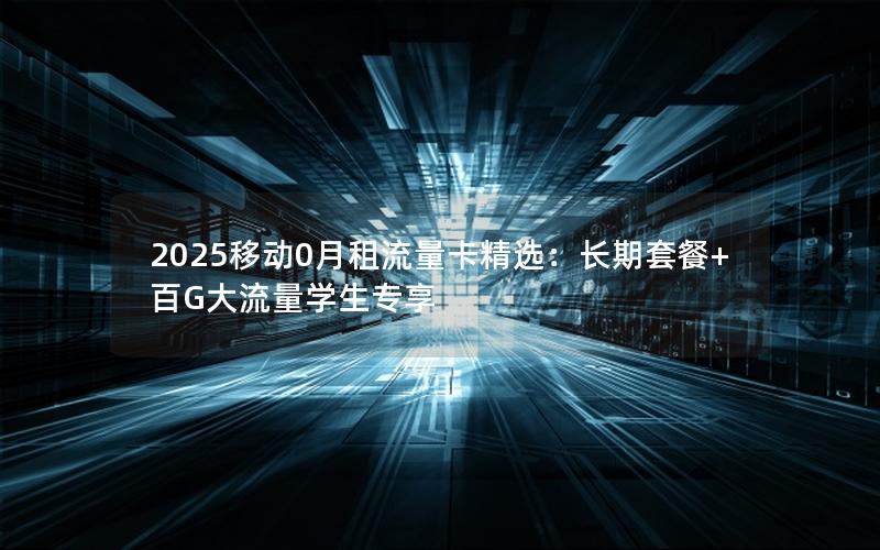 2025移动0月租流量卡精选：长期套餐+百G大流量学生专享