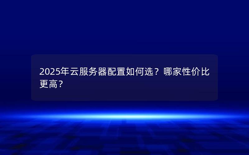 2025年云服务器配置如何选？哪家性价比更高？