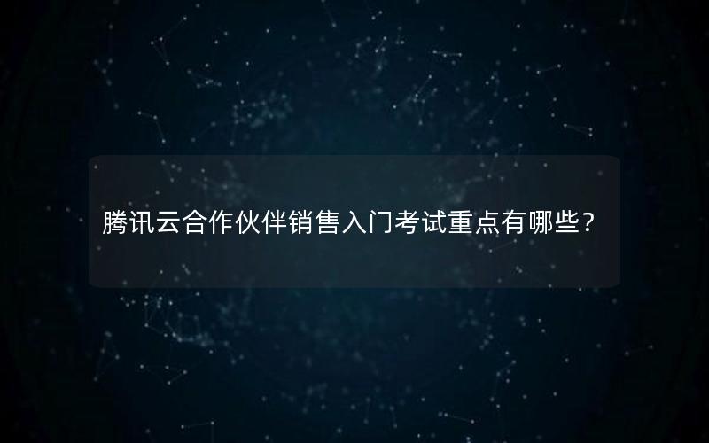 腾讯云合作伙伴销售入门考试重点有哪些？