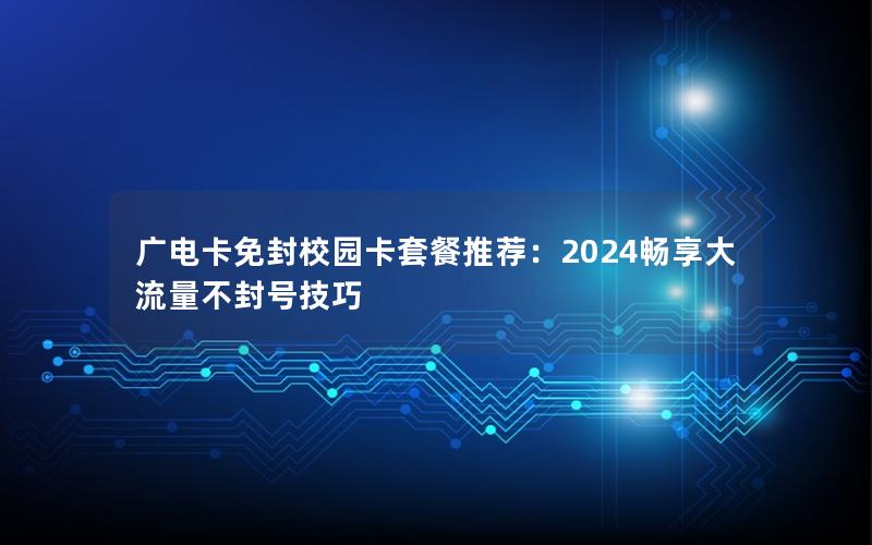 广电卡免封校园卡套餐推荐：2024畅享大流量不封号技巧