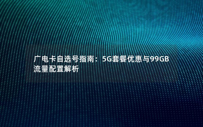 广电卡自选号指南：5G套餐优惠与99GB流量配置解析