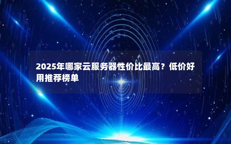 2025年哪家云服务器性价比最高？低价好用推荐榜单