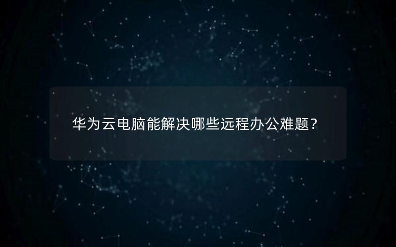 华为云电脑能解决哪些远程办公难题？