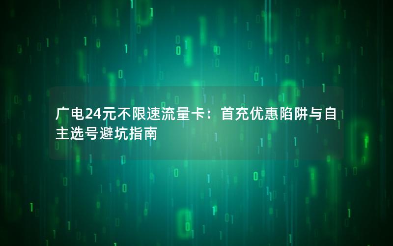 广电24元不限速流量卡：首充优惠陷阱与自主选号避坑指南