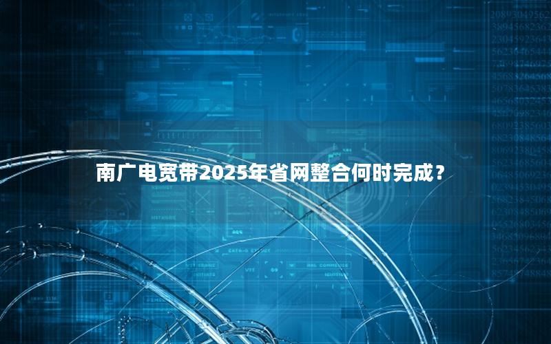 南广电宽带2025年省网整合何时完成？