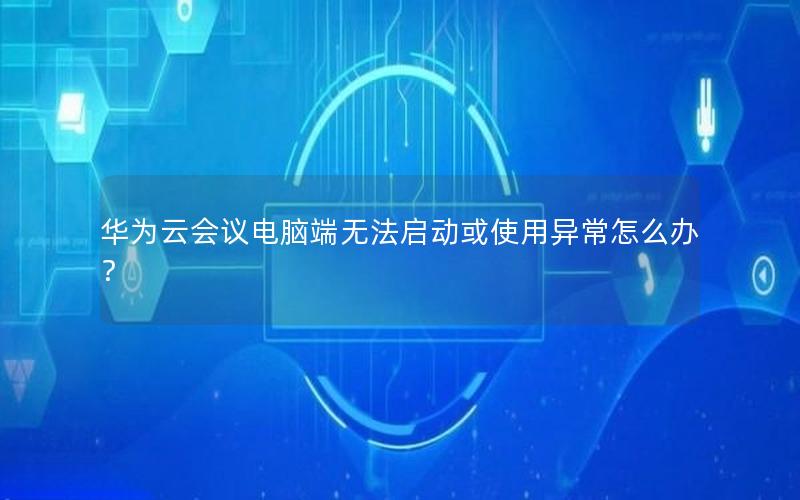 华为云会议电脑端无法启动或使用异常怎么办？