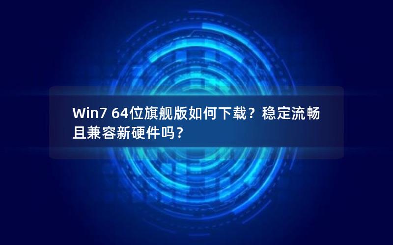 Win7 64位旗舰版如何下载？稳定流畅且兼容新硬件吗？