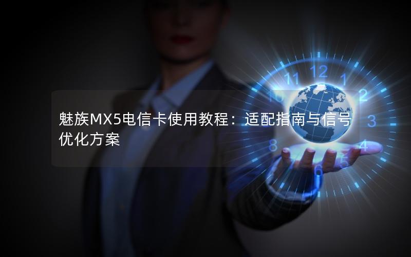 魅族MX5电信卡使用教程：适配指南与信号优化方案