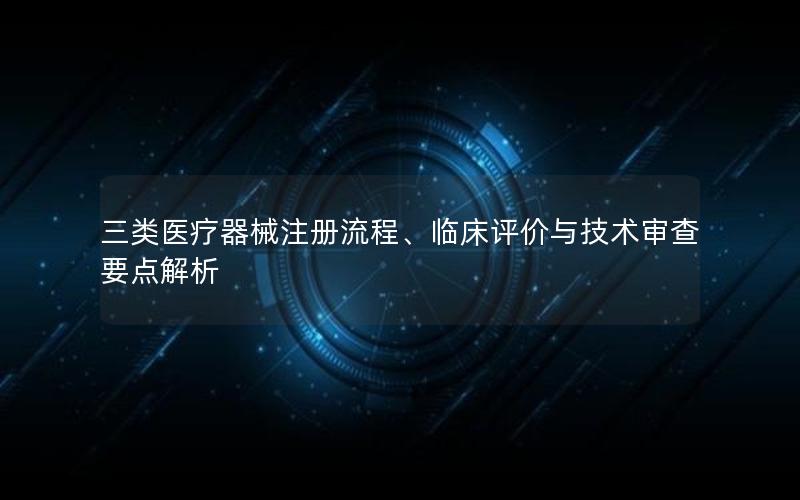 三类医疗器械注册流程、临床评价与技术审查要点解析