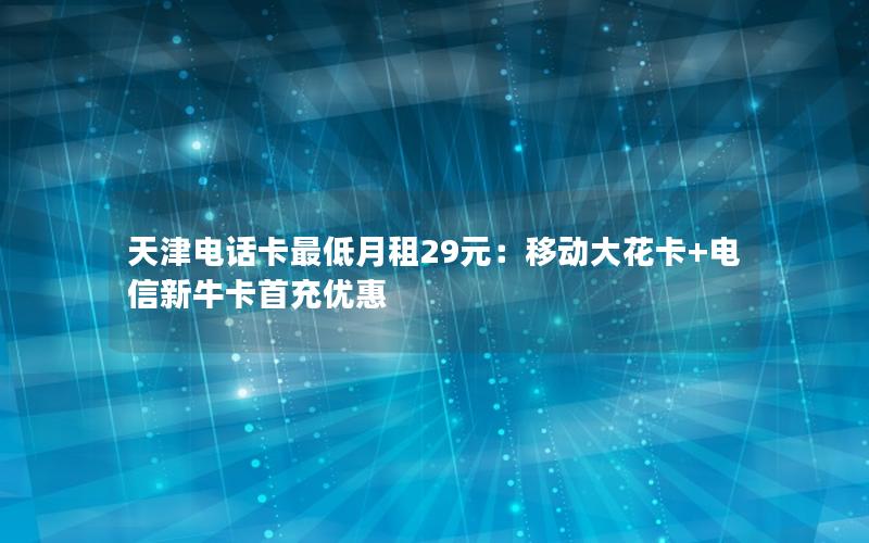 天津电话卡最低月租29元：移动大花卡+电信新牛卡首充优惠