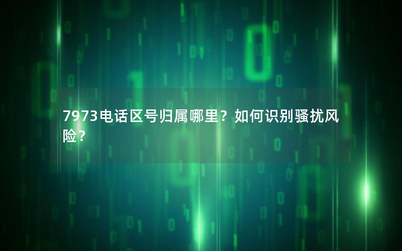 7973电话区号归属哪里？如何识别骚扰风险？