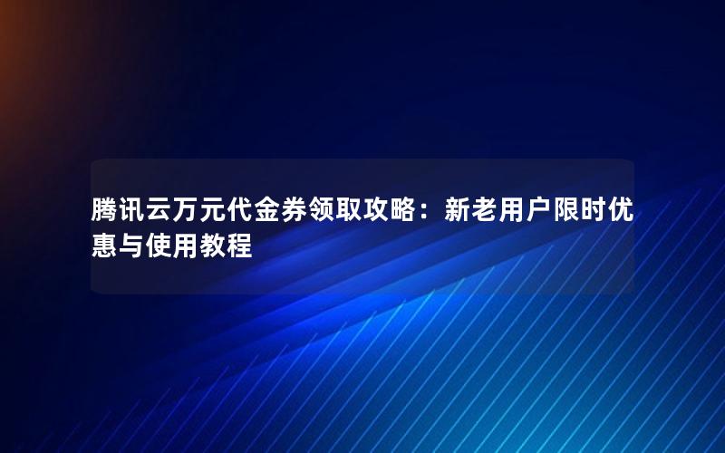 腾讯云万元代金券领取攻略：新老用户限时优惠与使用教程