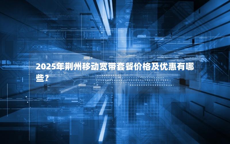 2025年荆州移动宽带套餐价格及优惠有哪些？