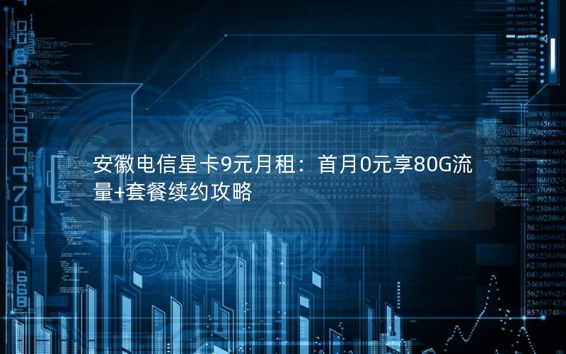 安徽电信星卡9元月租：首月0元享80G流量+套餐续约攻略