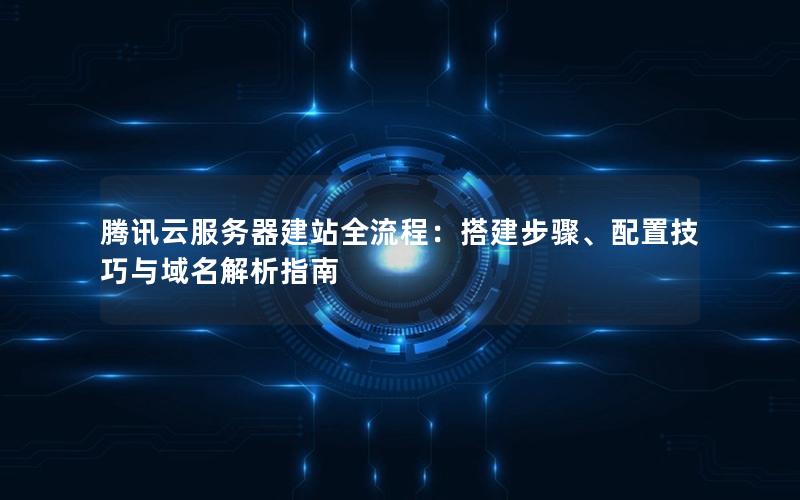 腾讯云服务器建站全流程：搭建步骤、配置技巧与域名解析指南