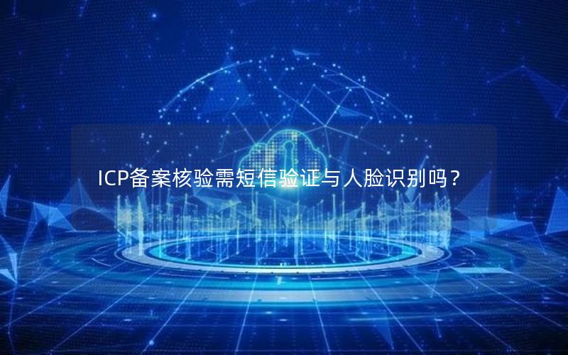 ICP备案核验需短信验证与人脸识别吗？