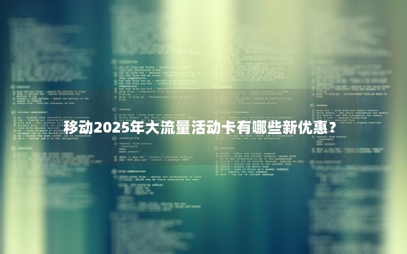 移动2025年大流量活动卡有哪些新优惠？