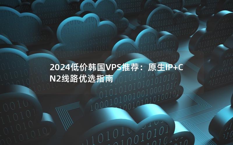 2024低价韩国VPS推荐：原生IP+CN2线路优选指南