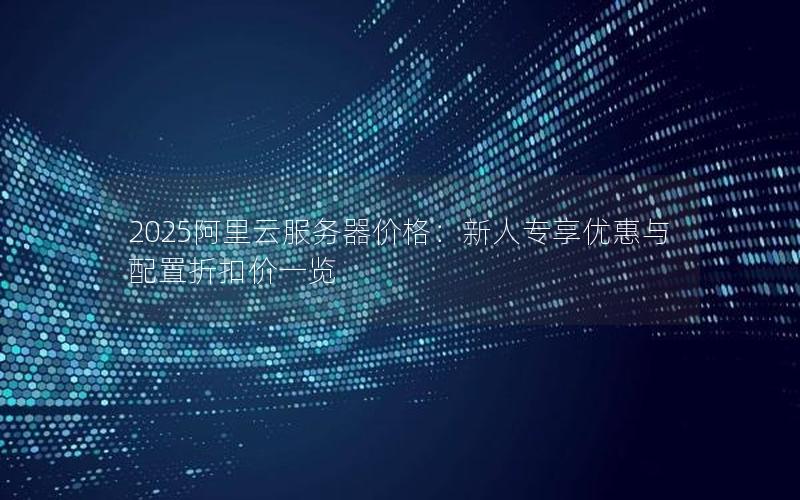 2025阿里云服务器价格：新人专享优惠与配置折扣价一览