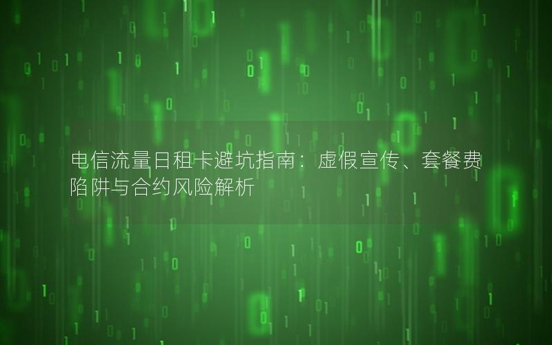 电信流量日租卡避坑指南：虚假宣传、套餐费陷阱与合约风险解析