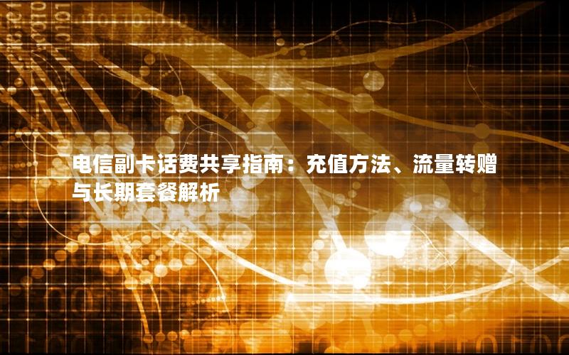 电信副卡话费共享指南：充值方法、流量转赠与长期套餐解析