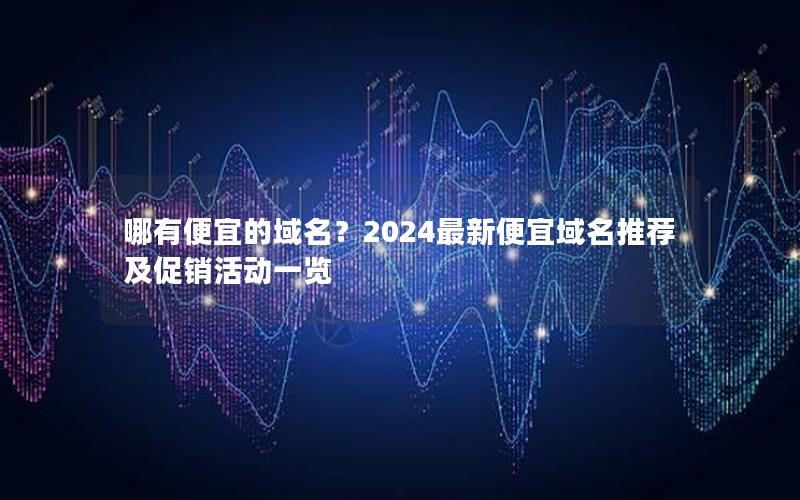 哪有便宜的域名？2024最新便宜域名推荐及促销活动一览