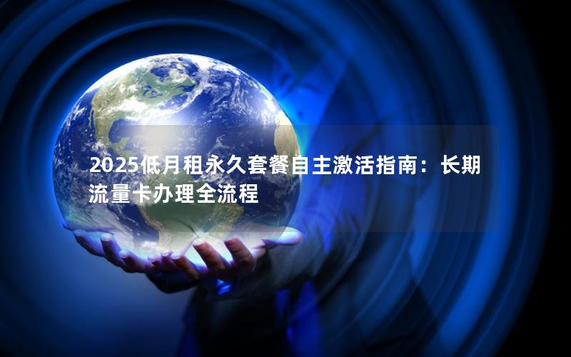 2025低月租永久套餐自主激活指南：长期流量卡办理全流程