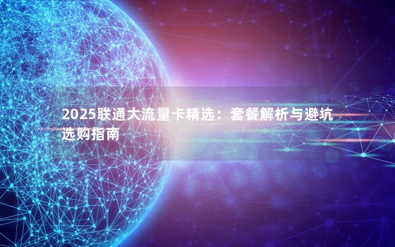 2025联通大流量卡精选：套餐解析与避坑选购指南