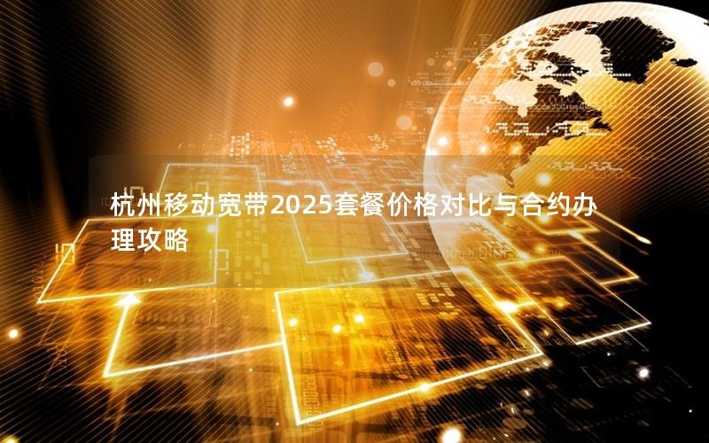 杭州移动宽带2025套餐价格对比与合约办理攻略