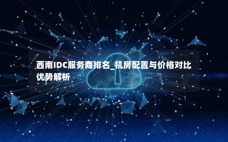 西南IDC服务商排名_机房配置与价格对比优势解析