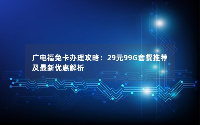 广电福兔卡办理攻略：29元99G套餐推荐及最新优惠解析