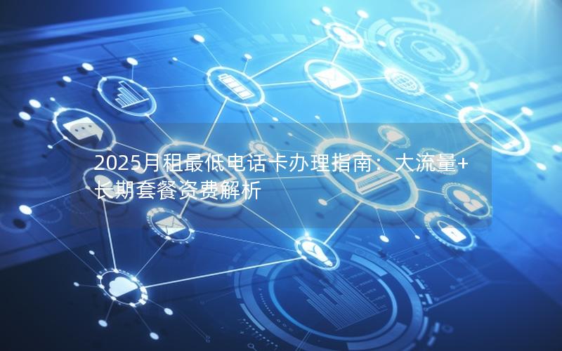 2025月租最低电话卡办理指南：大流量+长期套餐资费解析