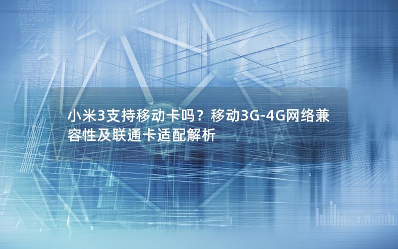 小米3支持移动卡吗？移动3G-4G网络兼容性及联通卡适配解析