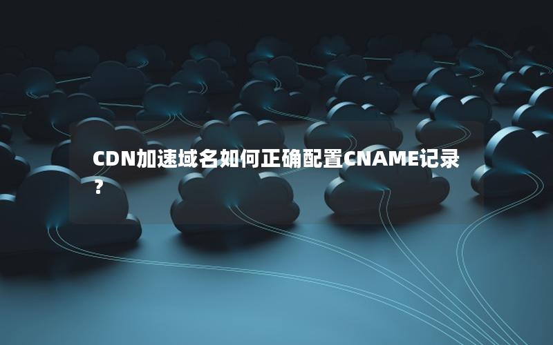 CDN加速域名如何正确配置CNAME记录？