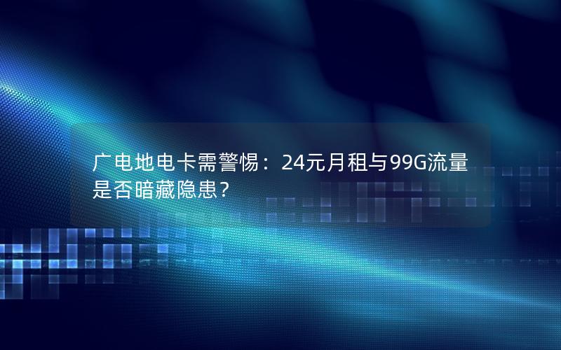 广电地电卡需警惕：24元月租与99G流量是否暗藏隐患？