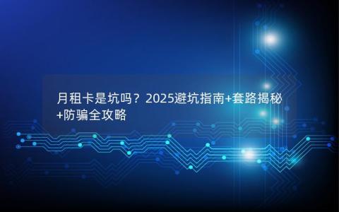 月租卡是坑吗？2025避坑指南+套路揭秘+防骗全攻略