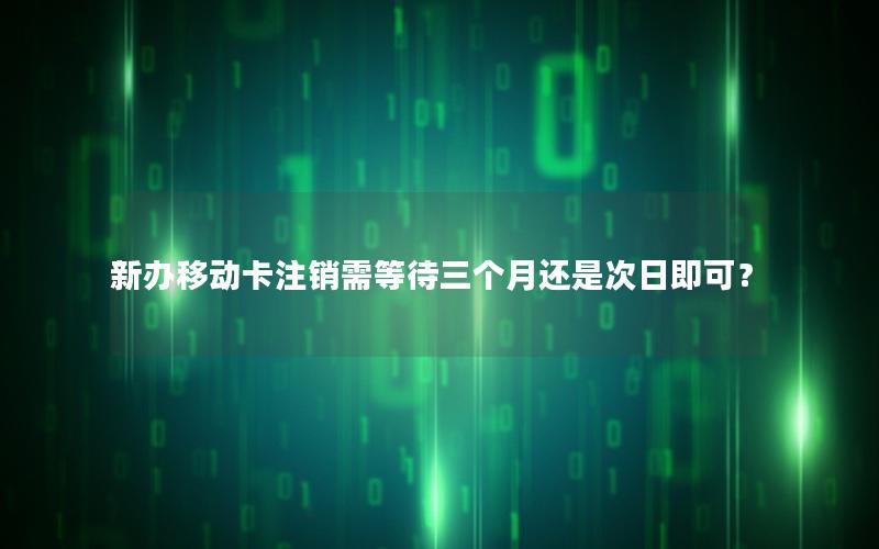 新办移动卡注销需等待三个月还是次日即可？