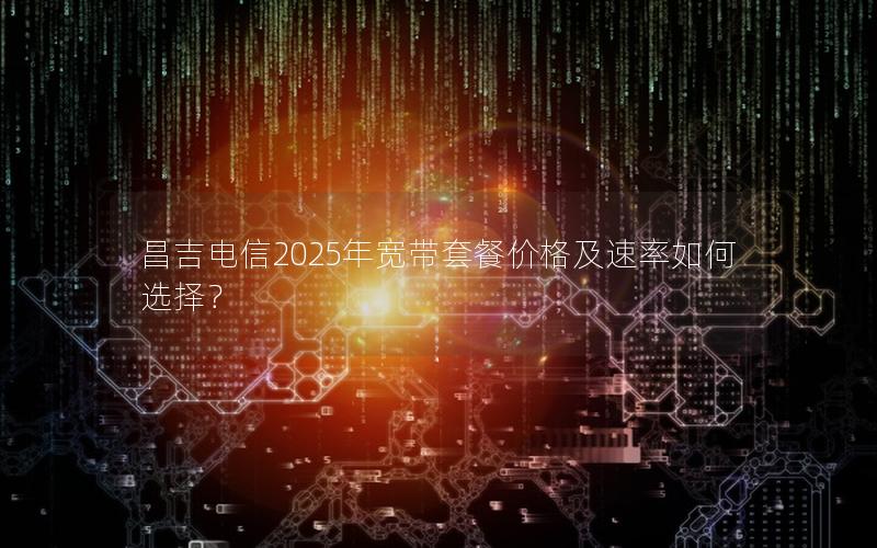 昌吉电信2025年宽带套餐价格及速率如何选择？