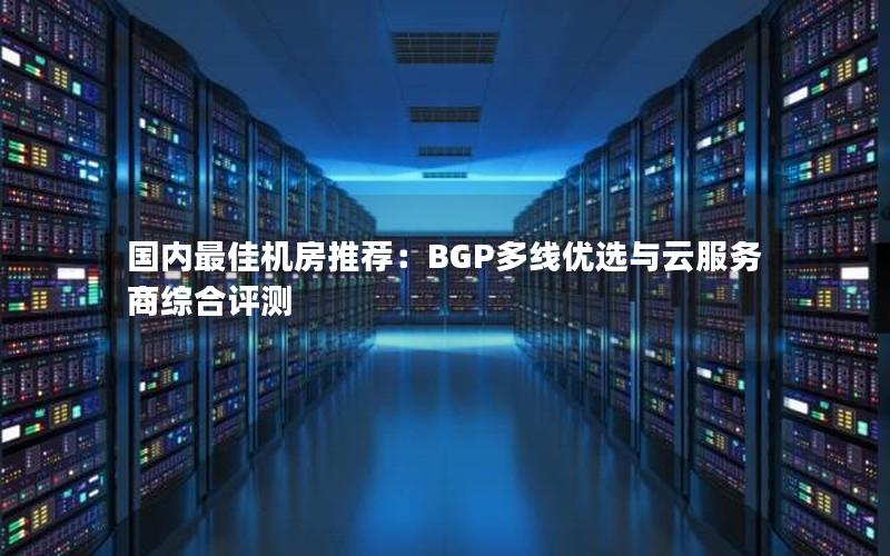 国内最佳机房推荐：BGP多线优选与云服务商综合评测