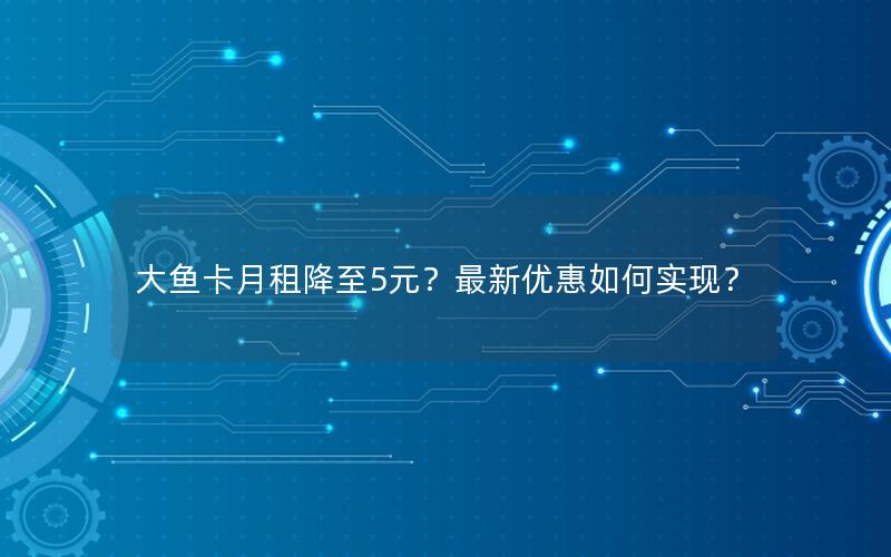 大鱼卡月租降至5元？最新优惠如何实现？