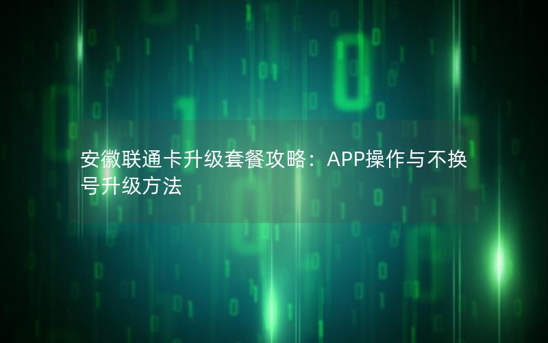 安徽联通卡升级套餐攻略：APP操作与不换号升级方法