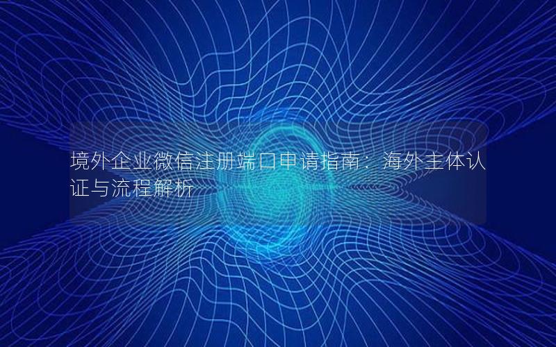 境外企业微信注册端口申请指南：海外主体认证与流程解析