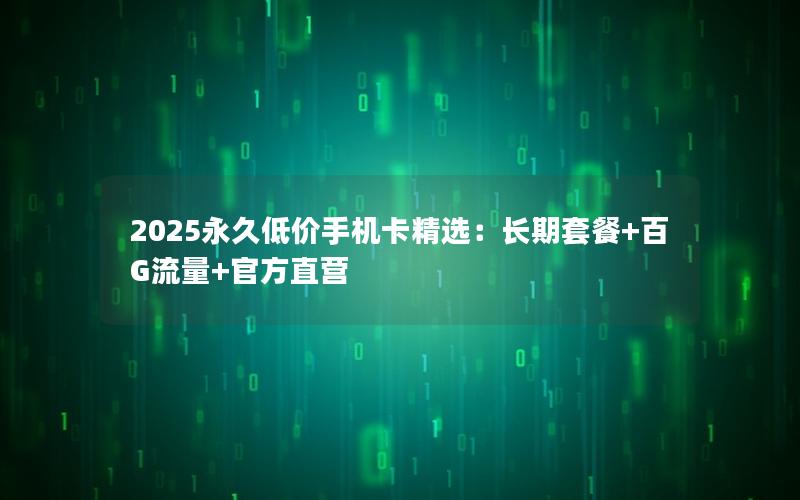 2025永久低价手机卡精选：长期套餐+百G流量+官方直营