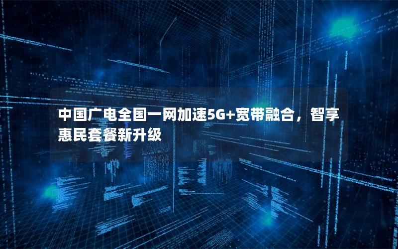 中国广电全国一网加速5G+宽带融合，智享惠民套餐新升级