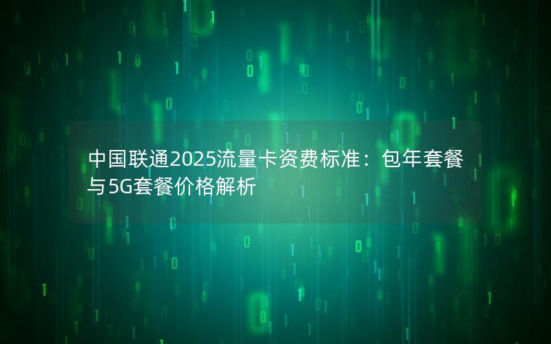 中国联通2025流量卡资费标准：包年套餐与5G套餐价格解析