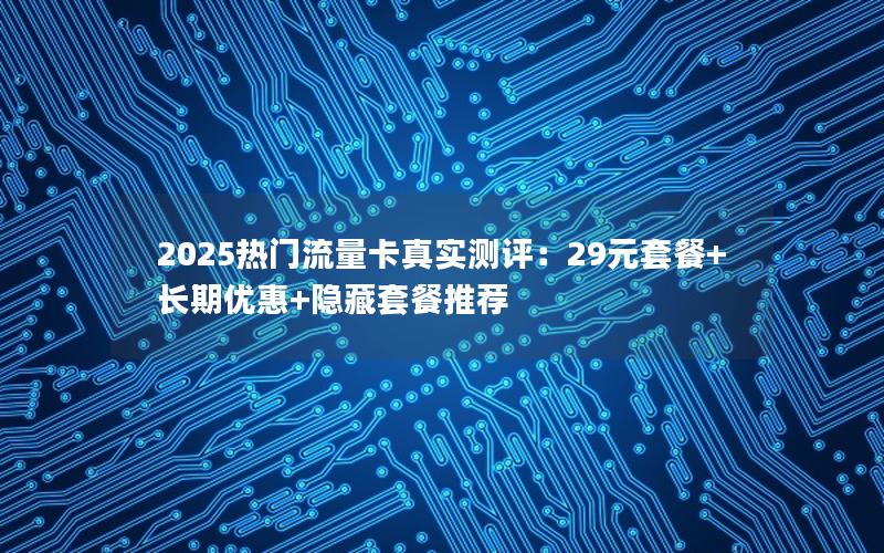 2025热门流量卡真实测评：29元套餐+长期优惠+隐藏套餐推荐