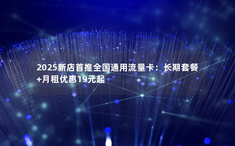 2025新店首推全国通用流量卡：长期套餐+月租优惠19元起