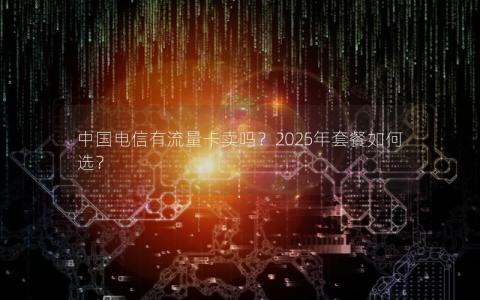 中国电信有流量卡卖吗？2025年套餐如何选？